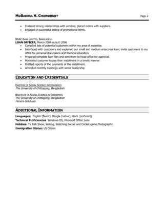 MDBADRUL H. CHOWDHURY Page 2
 Fostered strong relationships with vendors; placed orders with suppliers.
 Engaged in successful selling of promotional items.
BRAC BANK LIMITED, BANGLADESH
LOAN OFFICER, MARCH 2004-AUGUST 2006
 Compiled lists of potential customers within my area of expertise.
 Interfaced with customers and explained our small and medium enterprise loan; invite customers to my
office for personal discussions and financial education.
 Prepared complete loan files and sent them to head office for approval.
 Motivated customer to pay their installment in a timely manner.
 Drafted reports of the payments of the installment.
 Attended monthly meetings with senior leadership.
EDUCATION AND CREDENTIALS
MASTERS OF SOCIAL SCIENCE IN ECONOMICS
The University of Chittagong, Bangladesh
BACHELOR OF SOCIAL SCIENCE IN ECONOMICS
The University of Chittagong, Bangladesh
Honors Graduate
ADDITIONAL INFORMATION
Languages: English (fluent), Bangla (native), Hindi (proficient)
Technical Proficiencies: Windows OS, Microsoft Office Suite
Hobbies: Tv Talk Show, Writing, Watching Soccer and Cricket game,Photography
Immigration Status: US Citizen
 