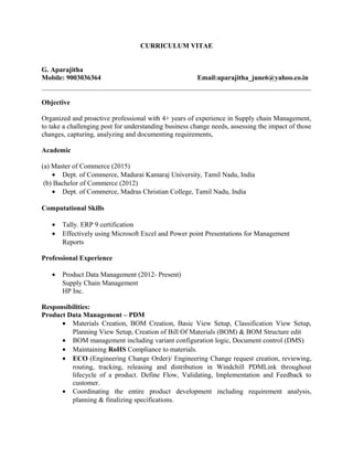 CURRICULUM VITAE
G. Aparajitha
Mobile: 9003036364 Email:aparajitha_june6@yahoo.co.in
Objective
Organized and proactive professional with 4+ years of experience in Supply chain Management,
to take a challenging post for understanding business change needs, assessing the impact of those
changes, capturing, analyzing and documenting requirements,
Academic
(a) Master of Commerce (2015)
• Dept. of Commerce, Madurai Kamaraj University, Tamil Nadu, India
(b) Bachelor of Commerce (2012)
• Dept. of Commerce, Madras Christian College, Tamil Nadu, India
Computational Skills
• Tally. ERP 9 certification
• Effectively using Microsoft Excel and Power point Presentations for Management
Reports
Professional Experience
• Product Data Management (2012- Present)
Supply Chain Management
HP Inc.
Responsibilities:
Product Data Management – PDM
• Materials Creation, BOM Creation, Basic View Setup, Classification View Setup,
Planning View Setup, Creation of Bill Of Materials (BOM) & BOM Structure edit
• BOM management including variant configuration logic, Document control (DMS)
• Maintaining RoHS Compliance to materials.
• ECO (Engineering Change Order)/ Engineering Change request creation, reviewing,
routing, tracking, releasing and distribution in Windchill PDMLink throughout
lifecycle of a product. Define Flow, Validating, Implementation and Feedback to
customer.
• Coordinating the entire product development including requirement analysis,
planning & finalizing specifications.
 