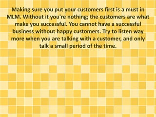 Making sure you put your customers first is a must in
MLM. Without it you're nothing; the customers are what
make you succ...