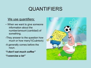 QUANTIFIERS
We use quantifiers:
- When we want to give someone
information about the
number/amount (cantidad) of
something.
-They answer to the question how
much or how many?(Cuánto/s)
-It generally comes before the
noun.
“I don't eat much coffee”
“I exercise a lot”
 