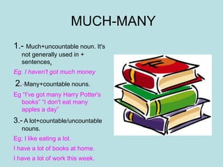 MUCH-MANY
1.- Much+uncountable noun. It's
not generally used in +
sentences.
Eg. I haven't got much money
2.-Many+countable nouns.
Eg “I've got many Harry Potter's
books” “I don't eat many
apples a day”
3.- A lot+countable/uncountable
nouns.
Eg: I like eating a lot.
I have a lot of books at home.
I have a lot of work this week.
 