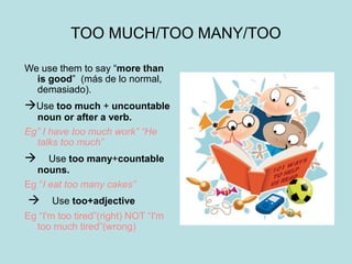 TOO MUCH/TOO MANY/TOO
We use them to say “more than
is good” (más de lo normal,
demasiado).
Use too much + uncountable
noun or after a verb.
Eg” I have too much work” “He
talks too much”
Use too many+countable
nouns.
Eg “I eat too many cakes”
Use too+adjective
Eg “I'm too tired”(right) NOT “I'm
too much tired”(wrong)
 