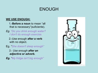 ENOUGH
WE USE ENOUGH:
1.-Before a noun to mean “all
that is necessary”(suficiente).
Eg. “Do you drink enough water?
I don't do enough exercise.
2.-Use enough after a verb
with no object.
Eg. “She doesn't sleep enough”
3.- Use enough after an
adjective or adverb.
Eg. “My fridge isn't big enough”
 
