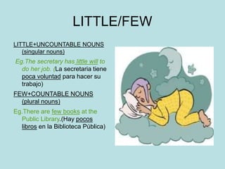 LITTLE/FEW
LITTLE+UNCOUNTABLE NOUNS
(singular nouns)
Eg.The secretary has little will to
do her job. (La secretaria tiene
poca voluntad para hacer su
trabajo)
FEW+COUNTABLE NOUNS
(plural nouns)
Eg.There are few books at the
Public Library.(Hay pocos
libros en la Biblioteca Pública)
 