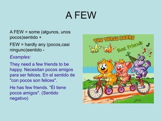 A FEW
A FEW = some (algunos, unos
pocos)sentido +
FEW = hardly any (pocos,casi
ninguno)sentido -
Examples:
They need a few friends to be
happy. Necesitan pocos amigos
para ser felices. En el sentido de
"con pocos son felices".
He has few friends. "Él tiene
pocos amigos". (Sentido
negativo)
 