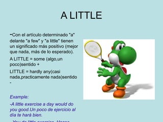 A LITTLE
-Con el artículo determinado "a"
delante "a few" y "a little" tienen
un significado más positivo (mejor
que nada, más de lo esperado).
A LITTLE = some (algo,un
poco)sentido +
LITTLE = hardly any(casi
nada,practicamente nada)sentido
-
Example:
-A little exercise a day would do
you good.Un poco de ejercicio al
día te hará bien.
 
