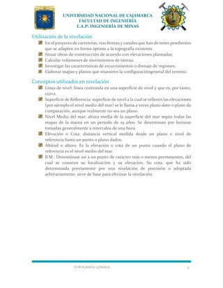 UNIVERSIDAD NACIONAL DE CAJAMARCA
FACULTAD DE INGENIERÍA
E.A.P: INGENIERÍA DE MINAS
TOPOGRAFÍA GENERAL 9
Utilización de la nivelación
En el proyecto de carreteras, vías férreas y canales que han de tener pendientes
que se adapten en forma óptima a la topografía existente
Situar obras de construcción de acuerdo con elevaciones planeadas;
Calcular volúmenes de movimientos de tierras;
Investigar las características de escurrimientos o drenaje de regiones;
Elaborar mapas y planos que muestren la configuracióngeneral del terreno.
Conceptos utilizados en nivelación
Línea de nivel: línea contenida en una superficie de nivel y que es, por tanto,
curva.
Superficie de Referencia: superficie de nivel a la cual se refieren las elevaciones
(por ejemplo el nivel medio del mar) se le llama a veces plano-dato o plano de
comparación, aunque realmente no sea un plano.
Nivel Medio del mar: altura media de la superficie del mar según todas las
etapas de la marea en un periodo de 19 años. Se determinan por lecturas
tomadas generalmente a intervalos de una hora.
Elevación o Cota: distancia vertical medida desde un plano o nivel de
referencia hasta un punto o plano dados.
Altitud o altura: Es la elevación o cota de un punto cuando el plano de
referencia es el nivel medio del mar.
B.M.: Denominase así a un punto de carácter más o menos permanentes, del
cual se conocen su localización y su elevación. Su cota, que ha sido
determinada previamente por una nivelación de precisión o adoptada
arbitrariamente, sirve de base para efectuar la nivelación.
 