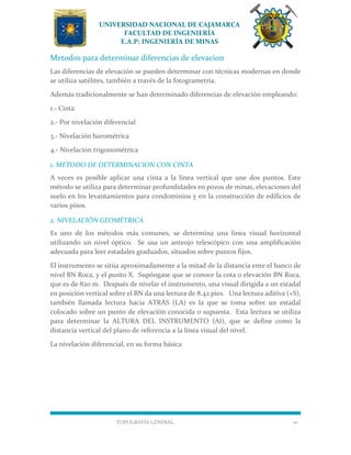 UNIVERSIDAD NACIONAL DE CAJAMARCA
FACULTAD DE INGENIERÍA
E.A.P: INGENIERÍA DE MINAS
TOPOGRAFÍA GENERAL 10
Metodos para determinar diferencias de elevacion
Las diferencias de elevación se pueden determinar con técnicas modernas en donde
se utiliza satélites, también a través de la fotogrametría.
Además tradicionalmente se han determinado diferencias de elevación empleando:
1.- Cinta
2.- Por nivelación diferencial
3.- Nivelación barométrica
4.- Nivelación trigonométrica
1. METODO DE DETERMINACION CON CINTA
A veces es posible aplicar una cinta a la línea vertical que une dos puntos. Este
método se utiliza para determinar profundidades en pozos de minas, elevaciones del
suelo en los levantamientos para condominios y en la construcción de edificios de
varios pisos.
2. NIVELACIÓN GEOMÉTRICA
Es uno de los métodos más comunes, se determina una línea visual horizontal
utilizando un nivel óptico. Se usa un anteojo telescópico con una amplificación
adecuada para leer estadales graduados, situados sobre puntos fijos.
El instrumento se sitúa aproximadamente a la mitad de la distancia ente el banco de
nivel BN Roca, y el punto X. Supóngase que se conoce la cota o elevación BN Roca,
que es de 820 m. Después de nivelar el instrumento, una visual dirigida a un estadal
en posición vertical sobre el BN da una lectura de 8.42 pies. Una lectura aditiva (+S),
también llamada lectura hacia ATRÁS (LA) es la que se toma sobre un estadal
colocado sobre un punto de elevación conocida o supuesta. Esta lectura se utiliza
para determinar la ALTURA DEL INSTRUMENTO (AI), que se define como la
distancia vertical del plano de referencia a la línea visual del nivel.
La nivelación diferencial, en su forma básica
 