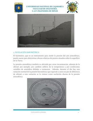 UNIVERSIDAD NACIONAL DE CAJAMARCA
FACULTAD DE INGENIERÍA
E.A.P: INGENIERÍA DE MINAS
TOPOGRAFÍA GENERAL 11
3. NIVELACIÓN BAROMÉTRICA
El barómetro, que es un instrumento para medir la presión del aire atmosférico,
puede usarse para determinar alturas relativas de puntos situados sobre la superficie
de la Tierra.
La presión atmosférica también es afectada por otras circunstancias, además de la
altitud; por ejemplo, por cambios súbitos de la temperatura y por condiciones
variables de atmósfera debidas a tormentas. Además, durante el día hay una
variación normal de la presión barométrica que equivale a unos 100 pie de diferencia
de altitud; a esta variación se la conoce como oscilación diurna de la presión
atmosférica.
 