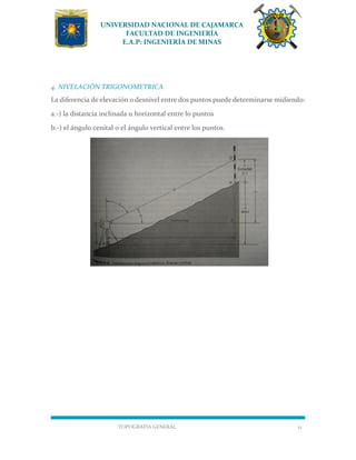 UNIVERSIDAD NACIONAL DE CAJAMARCA
FACULTAD DE INGENIERÍA
E.A.P: INGENIERÍA DE MINAS
TOPOGRAFÍA GENERAL 12
4. NIVELACIÓN TRIGONOMETRICA
La diferencia de elevación o desnivel entre dos puntos puede determinarse midiendo:
a.-) la distancia inclinada u horizontal entre lo puntos
b.-) el ángulo cenital o el ángulo vertical entre los puntos.
 