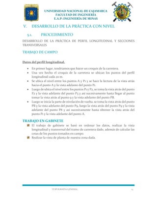 UNIVERSIDAD NACIONAL DE CAJAMARCA
FACULTAD DE INGENIERÍA
E.A.P: INGENIERÍA DE MINAS
TOPOGRAFÍA GENERAL 13
V. DESARROLLO DE LA PRÁCTICA CON NIVEL
5.1. PROCEDIMIENTO
DESARROLLO DE LA PRÁCTICA DE PERFIL LONGITUDINAL Y SECCIONES
TRANSVERSALES
TRABAJO DE CAMPO
Datos del perfil longitudinal.
 En primer lugar, tendríamos que hacer un croquis de la carretera.
 Una vez hecho el croquis de la carretera se ubican los puntos del perfil
longitudinal cada 20 m.
 Se ubica el nivel entre los puntos A y P1 y se hace la lectura de la vista atrás
hacia el punto A y la vista adelante del punto P1.
 Luego de ubica el nivel entre los puntos P1 y P2, se toma la vista atrás del punto
P2 y la vista adelante del punto P3 y así sucesivamente hasta llegar al punto
tomar la vista atrás al punto 9 y la vista adelante del punto PB.
 Luego se inicia la parte de nivelación de vuelta, se toma la vista atrás del punto
PB y la vista adelante del punto P9, luego la vista atrás del punto P9 y la vista
adelante del punto P8 y así sucesivamente hasta obtener la vista atrás del
punto P1 y la vista adelante del punto A.
TRABAJO EN GABINETE
El trabajo de gabinete se basó en ordenar los datos, realizar la vista
longitudinal y transversal del tramo de carretera dado, además de calcular las
cotas de los puntos tomados en campo.
Realizar la vista de planta de nuestra zona dada.
 
