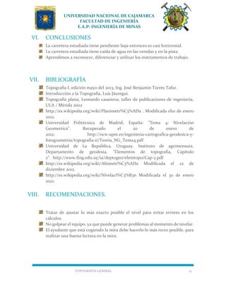UNIVERSIDAD NACIONAL DE CAJAMARCA
FACULTAD DE INGENIERÍA
E.A.P: INGENIERÍA DE MINAS
TOPOGRAFÍA GENERAL 15
VI. CONCLUSIONES
La carretera estudiada tiene pendiente baja entonces es casi horizontal.
La carretera estudiada tiene caída de agua en las veredas y en la pista.
Aprendimos a reconocer, diferenciar y utilizar los instrumentos de trabajo.
VII. BIBLIOGRAFÍA
Topografía I, edición mayo del 2013, Ing. José Benjamín Torres Tafur.
Introducción a la Topografía, Luis Jáuregui.
Topografía plana, Leonardo casanova, taller de publicaciones de ingeniería,
ULA / Mérida 2002
http://es.wikipedia.org/wiki/Planimetr%C3%ADa . Modificada el10 de enero
2012.
Universidad Politécnica de Madrid, España: "Tema 4: Nivelación
Geometrica". Recuperado el 20 de enero de
2012: http://ocw.upm.es/ingenieria-cartografica-geodesica-y-
fotogrametria/topografia-ii/Teoria_NG_Tema4.pdf
Universidad de La República, Uruguay. Instituto de agrimensura.
Departamento de geodesia, "Elementos de topografía, Capítulo
2". http://www.fing.edu.uy/ia/deptogeo/elemtopo/Cap-2.pdf
http://es.wikipedia.org/wiki/Altimetr%C3%ADa Modificada el 22 de
diciembre 2012.
http://es.wikipedia.org/wiki/Nivelaci%C3%B3n Modificada el 30 de enero
2012.
VIII. RECOMENDACIONES.
Tratar de ajustar lo más exacto posible el nivel para evitar errores en los
cálculos.
No golpear el equipo, ya que puede generar problemas al momento de nivelar.
El ayudante que está cogiendo la mira debe hacerlo lo más recto posible, para
realizar una buena lectura en la mira.
 
