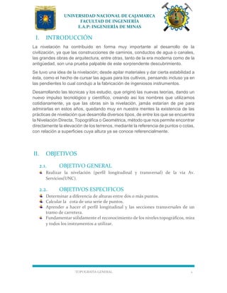 UNIVERSIDAD NACIONAL DE CAJAMARCA
FACULTAD DE INGENIERÍA
E.A.P: INGENIERÍA DE MINAS
TOPOGRAFÍA GENERAL 2
I. INTRODUCCIÓN
La nivelación ha contribuido en forma muy importante al desarrollo de la
civilización, ya que las construcciones de caminos, conductos de agua o canales,
las grandes obras de arquitectura, entre otras, tanto de la era moderna como de la
antigüedad, son una prueba palpable de este sorprendente descubrimiento.
Se tuvo una idea de la nivelación; desde apilar materiales y dar cierta estabilidad a
ésta, como el hecho de cursar las aguas para los cultivos, pensando incluso ya en
las pendientes lo cual condujo a la fabricación de ingeniosos instrumentos.
Desarrollando las técnicas y los estudio, que originó las nuevas teorías, dando un
nuevo impulso tecnológico y científico, creando así los nombres que utilizamos
cotidianamente, ya que las obras sin la nivelación, jamás estarían de pie para
admirarlas en estos años, quedando muy en nuestra mentes la existencia de las
prácticas de nivelación que desarrolla diversos tipos, de entre los que se encuentra
la Nivelación Directa, Topográfica o Geométrica, método que nos permite encontrar
directamente la elevación de los terrenos, mediante la referencia de puntos o cotas,
con relación a superficies cuya altura ya se conoce referencialmente.
II. OBJETIVOS
2.1. OBJETIVO GENERAL
Realizar la nivelación (perfil longitudinal y transversal) de la vía Av.
Servicios(UNC).
2.2. OBJETIVOS ESPECIFICOS
Determinar a diferencia de alturas entre dos o más puntos.
Calcular la cota de una serie de puntos.
Aprender a hacer el perfil longitudinal y las secciones transversales de un
tramo de carretera.
Fundamentar sólidamente el reconocimiento de los niveles topográficos, mira
y todos los instrumentos a utilizar.
 