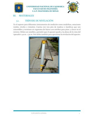 UNIVERSIDAD NACIONAL DE CAJAMARCA
FACULTAD DE INGENIERÍA
E.A.P: INGENIERÍA DE MINAS
TOPOGRAFÍA GENERAL 3
III. MATERIALES
3.1. TRÍPODE DE NIVELACIÓN
Es el soporte para diferentes instrumentos de medición como teodolitos, estaciones
totales, niveles o tránsitos. Cuenta con tres pies de madera o metálicas que son
extensibles y terminan en regatones de hierro con estribos para pisar y clavar en el
terreno. Deben ser estables y permitir que el aparato quede a la altura de la vista del
operador 1,40 m - 1,50 m. Son útiles también para aproximar la nivelación del aparato.
 