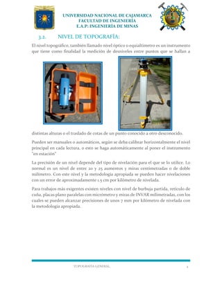 UNIVERSIDAD NACIONAL DE CAJAMARCA
FACULTAD DE INGENIERÍA
E.A.P: INGENIERÍA DE MINAS
TOPOGRAFÍA GENERAL 4
3.2. NIVEL DE TOPOGRAFÍA:
El nivel topográfico, también llamado nivel óptico o equialtímetro es un instrumento
que tiene como finalidad la medición de desniveles entre puntos que se hallan a
distintas alturas o el traslado de cotas de un punto conocido a otro desconocido.
Pueden ser manuales o automáticos, según se deba calibrar horizontalmente el nivel
principal en cada lectura, o esto se haga automáticamente al poner el instrumento
"en estación"
La precisión de un nivel depende del tipo de nivelación para el que se lo utilice. Lo
normal es un nivel de entre 20 y 25 aumentos y miras centimetradas o de doble
milímetro. Con este nivel y la metodología apropiada se pueden hacer nivelaciones
con un error de aproximadamente 1.5 cm por kilómetro de nivelada.
Para trabajos más exigentes existen niveles con nivel de burbuja partida, retículo de
cuña, placas plano paralelas con micrómetro y miras de INVAR milimetradas, con los
cuales se pueden alcanzar precisiones de unos 7 mm por kilómetro de nivelada con
la metodología apropiada.
 
