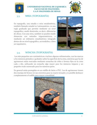 UNIVERSIDAD NACIONAL DE CAJAMARCA
FACULTAD DE INGENIERÍA
E.A.P: INGENIERÍA DE MINAS
TOPOGRAFÍA GENERAL 6
3.3. MIRA (TOPOGRAFÍA)
En topografía, una estadía o mira estadimétrica,
también llamado estadal en Latinoamérica, es una
regla graduada que permite mediante un nivel
topográfico, medir desniveles, es decir, diferencias
de altura. Con una mira, también se pueden medir
distancias con métodos trigonométricos, o
mediante un telémetro estadimétrico integrado
dentro de un nivel topográfico, un teodolito, o bien
un taquímetro.
3.4. WINCHA (TOPOGRAFÍA)
Las más pequeñas son centimétricas e incluso algunas milimetradas, con las marcas
y los números pintados o grabados sobre la superficie de la cinta, mientras que las de
agrimensor están marcadas mediante remaches de cobre o bronce fijos en la cinta
cada 2 dm, utilizando un remache algo mayor para los números impares y un
pequeño óvalo numerado para los números pares.
En general están protegidas en un rodillo de latón o PVC. Las de agrimensor tienen
dos manijas de bronce en sus extremos para su exacto tensado y es posible deshacer
completamente el rodillo para mayor comodidad.
 