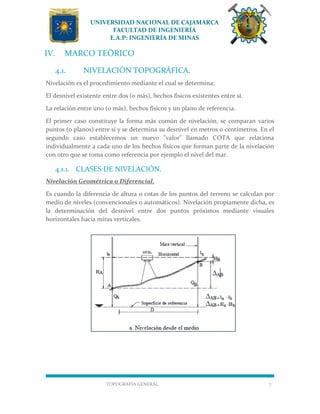UNIVERSIDAD NACIONAL DE CAJAMARCA
FACULTAD DE INGENIERÍA
E.A.P: INGENIERÍA DE MINAS
TOPOGRAFÍA GENERAL 7
IV. MARCO TEÓRICO
4.1. NIVELACIÓN TOPOGRÁFICA.
Nivelación es el procedimiento mediante el cual se determina:
El desnivel existente entre dos (o más), hechos físicos existentes entre sí.
La relación entre uno (o más), hechos físicos y un plano de referencia.
El primer caso constituye la forma más común de nivelación, se comparan varios
puntos (o planos) entre sí y se determina su desnivel en metros o centímetros. En el
segundo caso establecemos un nuevo "valor" llamado COTA que relaciona
individualmente a cada uno de los hechos físicos que forman parte de la nivelación
con otro que se toma como referencia por ejemplo el nivel del mar.
4.1.1. CLASES DE NIVELACIÓN.
Nivelación Geométrica o Diferencial.
Es cuando la diferencia de altura o cotas de los puntos del terreno se calculan por
medio de niveles (convencionales o automáticos). Nivelación propiamente dicha, es
la determinación del desnivel entre dos puntos próximos mediante visuales
horizontales hacia miras verticales.
 