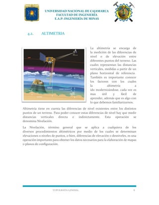 UNIVERSIDAD NACIONAL DE CAJAMARCA
FACULTAD DE INGENIERÍA
E.A.P: INGENIERÍA DE MINAS
TOPOGRAFÍA GENERAL 8
4.2. ALTIMETRIA
La altimetría se encarga de
la medición de las diferencias de
nivel o de elevación entre
diferentes puntos del terreno. Las
cuales representan las distancias
verticales, medidas a partir de un
plano horizontal de referencia.
También es importante conocer
los factores con los cuales
la altimetría a
ido modernizándose, cada vez es
mas útil y fácil de
aprender, además que es algo con
lo que debemos familiarizarnos.
Altimetría tiene en cuenta las diferencias de nivel existentes entre los distintos
puntos de un terreno. Para poder conocer estas diferencias de nivel hay que medir
distancias verticales directa e indirectamente. Esta operación se
denomina Nivelación.
La Nivelación, término general que se aplica a cualquiera de los
diversos procedimientos altimétricos por medio de los cuales se determinan
elevaciones o niveles de puntos, o bien, diferencias de elevación o desniveles, es una
operación importante para obtener los datos necesarios para la elaboración de mapas
o planos de configuración.
 