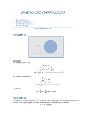 CINÉTICA DEL CUERPO RÍGIDO
 Leyes de Newton
 Sistema de Partículas
 Cantidad de Movimiento
 Trabajo y Energía
PROBLEMAS RESUELTOS
PROBLEMA 4.7
SOLUCION:
Por dinámica rotacional
∑
2
5 5
………………………………..
Por dinámica traslacional
∑
……………………………….. 2
(2) en (1):
5
5
PROBLEMA 4.2:
El cilindro de radio r, mostrado en la fig. rueda sin deslizar sobre una superficie cilíndrica de
radio R. Si los angulos Q y describen el movimiento. Demostrar que se cumple:
̇ ̇
 