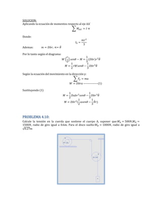 SOLUCION:
Aplicando la ecuación de momentos respecto al eje AA´
∑
Donde:
Ademas: ̈
Por lo tanto según el diagrama:
(
2
) ̈
2
̈
Según la ecuación del movimiento en la dirección y:
∑
---------------(1)
Sustituyendo (1)
2
̈
2
̈
PROBLEMA 4.10:
Calcule la tensión en la cuerda que sostiene el cuerpo A, suponer que: 500 ,
500 , radio de giro igual a 0.6m. Para el disco suelto: 000 radio de giro igual a
√0.2 m
 