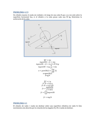 PROBLEMA 4.13
Un cilindro macizo A rueda sin resbalar a lo largo de una cuña B que a su vez está sobre la
superficie horizontal lisa, si el cilindro y la cuña pesan cada una M kg. Determine la
aceleración de la cuña.
0
0 . .
0 .
0 2
a=gsen30/2
A=g/4
.
. .
. .
0
2
(
2
) 0
PROBLEMA 4.1
El cilindro de radio r rueda sin deslizar sobre una superficie cilíndrica de radio R. Este
movimiento esta descrito por la rotación de los ángulos y si rueda sin deslizar.
 