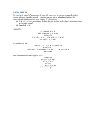 PROBLEMA 4.8
Un carrete de masa “m” y momento de inercia I respecto a un eje que pasa por P está en
reposo sobre un plano horizontal, y experimenta una fuerza aplicada en la dirección
mostrada además de una fuerza de friccion “fr”. Determine
a) Si 0 y el carrete rueda sin deslizar. En que sentido se efectúa el rodamiento y que
aceleración posee?
b) Cuando 0.
SOLUCIÓN:
0
. . . .
. .
0
0 0 0
0 .
Con momento resultante respecto a “G”
. .
.
. .
 