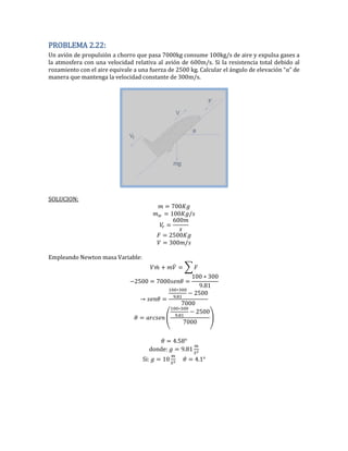 PROBLEMA 2.22:
Un avión de propulsión a chorro que pasa 7000kg consume 100kg/s de aire y expulsa gases a
la atmosfera con una velocidad relativa al avión de 600m/s. Si la resistencia total debido al
rozamiento con el aire equivale a una fuerza de 2500 kg. Calcular el ángulo de elevación “α” de
manera que mantenga la velocidad constante de 300m/s.
SOLUCION:
00
00
00
2500
00
Empleando Newton masa Variable:
̇ ̇ ∑
2500 000
00 00
.
.
2500
000
( .
2500
000
)
.5
donde: .
Si: 0 .
 