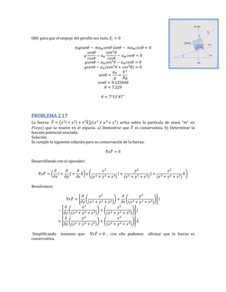 OJO: para que el empuje del peralte sea nulo, 0
0
0
0
0
0. 25
.22
PROBLEMA 2.17
La fuerza: ̅ ( ̂ ̂ ̂) actúa sobre la partícula de masa ” en
que se mueve en el espacio. a) Demostrar que ̅ es conservativa. b) Determinar la
función potencial asociada.
Solución:
Se cumple la siguiente relación para su conservación de la fuerza:
̅ 0
Desarrollando con el operador:
̅ ( ̂ ̂ ̂) ( ̂ ̂ ̂)
Resolvemos:
̅ * ( ) ( )+ ̂
* ( ) ( )+ ̂
* ( ) ( )+ ̂
Simplificando tenemos que: ̅ 0 , con ello podemos afirmar que la fuerza es
conservativa.
 