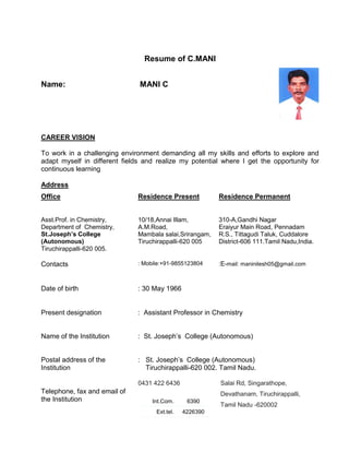 Resume of C.MANI
Name: MANI C
CAREER VISION
To work in a challenging environment demanding all my skills and efforts to explore and
adapt myself in different fields and realize my potential where I get the opportunity for
continuous learning
Address
Office Residence Present Residence Permanent
Asst.Prof. in Chemistry,
Department of Chemistry,
St.Joseph’s College
(Autonomous)
Tiruchirappalli-620 005.
10/18,Annai Illam,
A.M.Road,
Mambala salai,Srirangam,
Tiruchirappalli-620 005
310-A,Gandhi Nagar
Eraiyur Main Road, Pennadam
R.S., Tittagudi Taluk, Cuddalore
District-606 111.Tamil Nadu,India.
Contacts : Mobile:+91-9855123804 :E-mail: maninilesh05@gmail.com
Date of birth : 30 May 1966
Present designation : Assistant Professor in Chemistry
Name of the Institution : St. Joseph’s College (Autonomous)
Postal address of the
Institution
: St. Joseph’s College (Autonomous)
Tiruchirappalli-620 002. Tamil Nadu.
Telephone, fax and email of
the Institution
0431 422 6436
Int.Com. 6390
Ext.tel. 4226390
Salai Rd, Singarathope,
Devathanam, Tiruchirappalli,
Tamil Nadu -620002
 