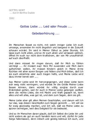 GOTTES WORT
... durch Bertha Dudde
3382
Gottes Liebe .... Leid oder Freude ....
Gebetserhörung ....
Ihr Menschen fasset es nicht, mit welch inniger Liebe Ich euch
umsorge, ansonsten ihr nicht ängstlich und bangend in die Zukunft
schauen würdet. Ihr seid in Meiner Obhut zu jeder Stunde, Ich
lasse euch nicht allein, und so ihr euch allein und verlassen wähnet,
öffnet ihr euch nur nicht dem Kraftstrom, der von Mir unaufhörlich
auf euch überfließt.
Und dann müsset ihr ringen darum, daß ihr Mich zu fühlen
vermögt .... ihr müsset euer Herz Mir zuwenden und Mich darin
aufnehmen wollen, ihr müsset Kindern gleich in Meine Arme
flüchten mit allen euren Sorgen und Nöten und Mich bitten, daß Ich
sie euch abnehme oder euch tragen helfe, und Meine Liebe wird
dazu immer bereit sein ....
Aus Meiner Liebe seid ihr hervorgegangen, und diese Liebe kann
sich ewig nicht verringern; und würdet ihr die Größe Meiner Liebe
fassen können, dann würdet ihr völlig sorglos durch euer
Erdenleben gehen, weil ihr euch in Meiner Liebe geborgen wüßtet,
denn die rechte Liebe, die mit Macht und Kraft gepaart ist, kann
alles und will alles, was gut ist, und dem zum Segen, dem sie gilt.
Meine Liebe aber gilt allen Meinen Geschöpfen, und darum will Ich
nur das, was diesen Geschöpfen zum Segen gereicht .... Ich will sie
für ewig glückselig machen, und Ich will, daß sie Meine Liebe zu
spüren vermögen, weil dies Seligkeit für sie bedeutet.
Und so ihr Menschen daran glaubt, daß Ich Selbst die Liebe bin und
nicht anders als gut an euch handeln kann und will, dürfet ihr jede
Sorge fallenlassen, denn irdisch und geistig betreue Ich euch, und
 