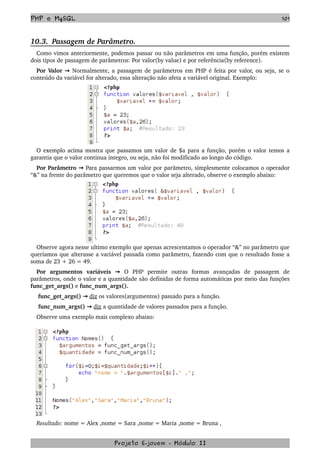 PHP e MySQL 101
10.3.  Passagem de Parâmetro.
Como vimos anteriormente, podemos passar ou não parâmetros em uma função, porém existem 
dois tipos de passagem de parâmetros: Por valor(by value) e por referência(by reference).  
Por Valor   → Normalmente, a passagem de parâmetros em PHP é feita por valor, ou seja, se o 
conteúdo da variável for alterado, essa alteração não afeta a variável original. Exemplo:
O exemplo acima mostra que passamos um valor de $a para a função, porém o valor temos a 
garantia que o valor continua integro, ou seja, não foi modificado ao longo do código.
Por Parâmetro   → Para passarmos um valor por parâmetro, simplesmente colocamos o operador 
“&” na frente do parâmetro que queremos que o valor seja alterado, observe o exemplo abaixo:
 
Observe agora nesse ultimo exemplo que apenas acrescentamos o operador “&” no parâmetro que 
queríamos que alterasse a variável passada como parâmetro, fazendo com que o resultado fosse a 
soma de 23 + 26 = 49.
Por   argumentos   variáveis    → O   PHP   permite   outras   formas   avançadas   de   passagem   de 
parâmetros, onde o valor e a quantidade são definidas de forma automáticas por meio das funções 
func_get_args() e func_num_args().
 func_get_args() → diz os valores(argumentos) passado para a função.
 func_num_args()   → diz a quantidade de valores passados para a função.
Observe uma exemplo mais complexo abaixo:
Resultado: nome = Alex ,nome = Sara ,nome = Maria ,nome = Bruna , 
Projeto E­jovem ­ Módulo II
 