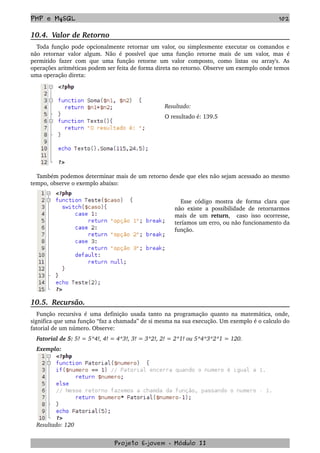 PHP e MySQL 102
10.4.  Valor de Retorno
Toda função pode opcionalmente retornar um valor, ou simplesmente executar os comandos e 
não retornar valor algum. Não é possível que uma função retorne mais de um valor, mas  é 
permitido fazer  com que uma função  retorne  um valor  composto, como  listas ou array's. As 
operações aritméticas podem ser feita de forma direta no retorno. Observe um exemplo onde temos 
uma operação direta:
Resultado: 
O resultado é: 139.5
Também podemos determinar mais de um retorno desde que eles não sejam acessado ao mesmo 
tempo, observe o exemplo abaixo:
Esse código mostra de forma clara que 
não existe a possibilidade de retornarmos 
mais de um  return,   caso isso ocorresse, 
teríamos um erro, ou não funcionamento da 
função.
10.5.  Recursão.
Função recursiva é uma definição usada tanto na programação quanto na matemática, onde, 
significa que uma função “faz a chamada” de si mesma na sua execução. Um exemplo é o calculo do 
fatorial de um número. Observe:
Fatorial de 5: 5! = 5*4!, 4! = 4*3!, 3! = 3*2!, 2! = 2*1! ou 5*4*3*2*1 = 120.
Exemplo: 
Resultado: 120
Projeto E­jovem ­ Módulo II
 