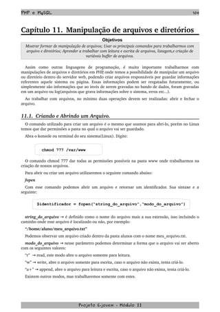 PHP e MySQL 104
Capítulo 11. Manipulação de arquivos e diretórios
Objetivos
Mostrar formar de manipulação de arquivos; Usar os principais comandos para trabalharmos com 
arquivo e diretórios; Aprender a trabalhar com leitura e escrita de arquivos, listagem,e criação de 
variáveis buffer de arquivos.
Assim   como   outras   linguagens   de   programação,   é   muito   importante   trabalharmos   com 
manipulações de arquivos e diretórios em PHP, onde temos a possibilidade de manipular um arquivo 
ou diretório dentro do servidor web, podendo criar arquivos responsáveis por guardar informações 
referentes aquele sistema ou página. Essas informações podem ser resgatadas futuramente, ou 
simplesmente são informações que ao invés de serem gravadas no bando de dados, foram gravadas 
em um arquivo ou log(arquivos que grava informações sobre o sistema, erros etc...).  
Ao trabalhar com arquivos, no mínimo duas operações devem ser realizadas: abrir e fechar o 
arquivo. 
11.1.  Criando e Abrindo um Arquivo.
O comando utilizado para criar um arquivo é o mesmo que usamos para abri­lo, porém no Linux 
temos que dar permissões a pasta no qual o arquivo vai ser guardado.
Abra o konsole ou terminal do seu sistema(Linux). Digite: 
chmod 777 /var/www
O comando chmod 777 dar todas as permissões possíveis na pasta www onde trabalharmos na 
criação de nossos arquivos.
Para abrir ou criar um arquivo utilizaremos o seguinte comando abaixo:
fopen
Com esse comando podemos abrir um arquivo e retornar um identificador. Sua sintaxe e a 
seguinte:
$identificador = fopen(“string_do_arquivo”,“modo_do_arquivo”)
string_do_arquivo   é definido como o nome do arquivo mais a sua extensão, isso incluindo o→  
caminho onde esse arquivo é localizado ou não, por exemplo:
“/home/aluno/meu_arquivo.txt”
Podemos observar um arquivo criado dentro da pasta alunos com o nome meu_arquivo.txt.
modo_do_arquivo   nesse parâmetro podemos determinar a forma que o arquivo vai ser aberto→  
com os seguintes valores:
“r”    read, este modo abre o arquivo somente para leitura.→
“w”   write, abre o arquivo somente para escrita→ , caso o arquivo não exista, tenta criá­lo. 
“a+”   append, abre o arquivo para leitura e escrita, caso o arquivo não exista, tenta criá­lo. →
Existem outros modos, mas trabalharemos somente com estes.
Projeto E­jovem ­ Módulo II
 