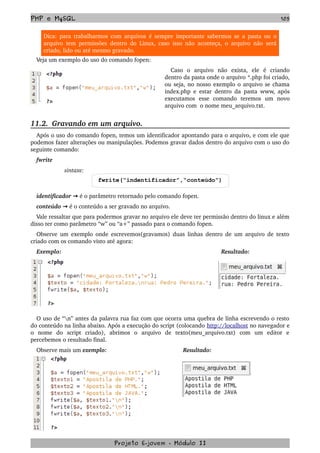PHP e MySQL 105
Dica: para trabalharmos com arquivos é sempre importante sabermos se a pasta ou o 
arquivo tem permissões dentro do Linux, caso isso não aconteça, o arquivo não será 
criado, lido ou até mesmo gravado.
Veja um exemplo do uso do comando fopen:
Caso   o   arquivo   não   exista,   ele   é   criando 
dentro da pasta onde o arquivo *.php foi criado, 
ou seja, no nosso exemplo o arquivo se chama 
index.php e estar dentro da pasta www, após 
executamos   esse   comando   teremos   um   novo 
arquivo com  o nome meu_arquivo.txt. 
11.2.  Gravando em um arquivo.
Após o uso do comando fopen, temos um identificador apontando para o arquivo, e com ele que 
podemos fazer alterações ou manipulações. Podemos gravar dados dentro do arquivo com o uso do 
seguinte comando:
fwrite
                 sintaxe:
fwrite(“indentificador”,“conteúdo”)
identificador   → é o parâmetro retornado pelo comando fopen.
conteúdo   → é o conteúdo a ser gravado no arquivo.
Vale ressaltar que para podermos gravar no arquivo ele deve ter permissão dentro do linux e além 
disso ter como parâmetro “w” ou “a+” passado para o comando fopen.
Observe um exemplo onde escrevemos(gravamos) duas linhas dentro de um arquivo de texto 
criado com os comando visto até agora:
Exemplo: Resultado:
O uso de “n” antes da palavra rua faz com que ocorra uma quebra de linha escrevendo o resto 
do conteúdo na linha abaixo. Após a execução do script (colocando http://localhost no navegador e 
o   nome   do   script   criado),   abrimos   o   arquivo   de   texto(meu_arquivo.txt)   com   um   editor   e 
percebemos o resultado final.
Observe mais um exemplo: Resultado:
Projeto E­jovem ­ Módulo II
 