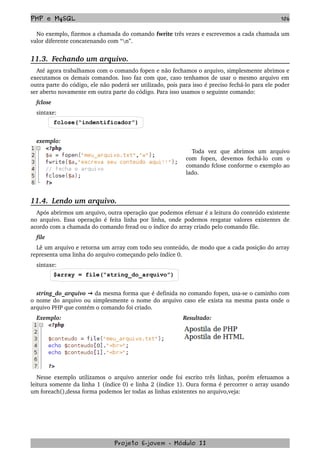 PHP e MySQL 106
No exemplo, fizemos a chamada do comando fwrite três vezes e escrevemos a cada chamada um 
valor diferente concatenando com “n”.
11.3.  Fechando um arquivo.
Até agora trabalhamos com o comando fopen e não fechamos o arquivo, simplesmente abrimos e 
executamos os demais comandos. Isso faz com que, caso tenhamos de usar o mesmo arquivo em 
outra parte do código, ele não poderá ser utilizado, pois para isso é preciso fechá­lo para ele poder 
ser aberto novamente em outra parte do código. Para isso usamos o seguinte comando:
fclose
sintaxe:
fclose(“indentificador”)
exemplo:
Toda   vez   que   abrimos   um   arquivo 
com   fopen,   devemos   fechá­lo   com   o 
comando fclose conforme o exemplo ao 
lado.
11.4.  Lendo um arquivo.
Após abrirmos um arquivo, outra operação que podemos efetuar é a leitura do conteúdo existente 
no arquivo. Essa operação é feita linha por linha, onde podemos resgatar valores existentes de 
acordo com a chamada do comando fread ou o índice do array criado pelo comando file.
file
Lê um arquivo e retorna um array com todo seu conteúdo, de modo que a cada posição do array 
representa uma linha do arquivo começando pelo índice 0.
sintaxe:
$array = file(“string_do_arquivo”)
string_do_arquivo   → da mesma forma que é definida no comando fopen, usa­se o caminho com 
o nome do arquivo ou simplesmente o nome do arquivo caso ele exista na mesma pasta onde o 
arquivo PHP que contém o comando foi criado.
Exemplo: Resultado:
Nesse exemplo utilizamos o arquivo anterior onde foi escrito três linhas, porém efetuamos a 
leitura somente da linha 1 (índice 0) e linha 2 (índice 1). Oura forma é percorrer o array usando 
um foreach(),dessa forma podemos ler todas as linhas existentes no arquivo,veja:
Projeto E­jovem ­ Módulo II
 