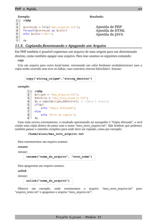 PHP e MySQL 107
Exemplo: Resultado:
11.5.  Copiando,Renomeando e Apagando um Arquivo
Em PHP também é possível copiarmos um arquivo de uma origem para um determinado 
destino, como também apagar esse arquivo. Para isso usamos os seguintes comando:
copy
Cria um arquivo para outro local/nome. retornando um valor booleano verdadeiro(true) caso a 
copia tenha ocorrido sem eros ou falhas, caso contrário retorna falso(false). Sintaxe:
copy(“string_origem”,”string_destino”)
exemplo:
Caso tudo ocorra corretamente, o resultado apresentado no navegador é “Cópia efetuada”, e será 
criado uma cópia dentro da pasta com o nome “meu_novo_arquivo.txt”. Vale lembrar que podemos 
também passar o caminho completo para onde deve ser copiado, como por exemplo:
/home/aluno/meu_novo_arquivo.txt
Para renomearmos um arquivo usamos:
rename
sintaxe:
rename(“nome_do_arquivo”, “novo_nome”)
Para apagarmos um arquivo usamos:
unlink
sintaxe:
unlink(“nome_do_arquivo”)
Observe   um   exemplo,   onde   renomeamos   o   arquivo   “meu_novo_arquivo.txt”   para 
“arquivo_texto.txt” e apagamos o arquivo “meu_arquivo.txt”:
Projeto E­jovem ­ Módulo II
 