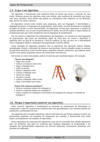 Logica de Programação 11
1.5.  O que é um algoritmo
Um algoritmo é formalmente uma sequência finita de passos que levam a execução de uma 
tarefa. Podemos pensar em algoritmo como uma receita, uma sequência de instruções que busca 
uma meta específica. Estas tarefas não podem ser redundantes nem subjetivas na sua definição, 
logo, devem ser claras e precisas.
Os algoritmos servem como modelo para programas, pois sua linguagem  é intermediária a 
linguagem humana e as linguagens de programação, sendo então, uma boa ferramenta na validação 
da lógica de tarefas a serem automatizadas. Os algoritmos, servem para representar a solução de 
qualquer problema, mas no caso do processamento de dados, eles devem seguir as regras básicas de 
programação para que sejam compatíveis com as linguagens de programação.
Por esse motivo os algoritmos são independentes das linguagens. Ao contrário de uma linguagem 
de   programação,   não   existe   um   formalismo   rígido   de   como   deve   ser   escrito   o   algoritmo.   O 
algoritmo deve ser fácil de se interpretar e fácil de codificar, ou seja, ele deve ser o intermediário 
entre a linguagem falada e a linguagem de programação a qual for definir.
Como   exemplos   de   algoritmos   podemos   citar   os   algoritmos   das   operações   básicas   (adição, 
multiplicação, divisão e subtração) de números reais decimais. Outros exemplos seriam os manuais 
de aparelhos eletrônicos, como um DVD player, aparelhos celulares, televisores, que explicam passo 
a passo como operar, programar, gravar um evento,listar suas fotos,etc.
Até mesmo as coisas mais simples, podem ser descritas por sequências lógicas. Por exemplo: 
         “Trocar uma lâmpada”. 
         •  Pegar uma escada 
         •  Colocar a escada no local certo.
         •  Pegar a lâmpada nova
         •  Subir na escada.
         •  Retirar a lâmpada velha.
         •  Colocar a lâmpada nova.
         •  Descer da escada.
         •  Guardar a escada.
         •  Colocar a lâmpada velha no lixo.
         •  Ligar o interruptor para testar.
  
         “Somar dois números quaisquer”. 
         •  Escreva o primeiro número no retângulo A 
         •  Escreva o segundo número no retângulo B 
         •  Some o número do retângulo A com número do retângulo B e coloque o resultado no 
            retângulo C 
1.6.  Porque é importante construir um algoritmo.
Saber   construir   algoritmos   é   fundamental   na   formação   de   profissionais   de   informática   ou 
computação e como tal, proporcionar condições para essa aprendizagem é um constante desafio aos 
professores e profissionais da área.
Um algorítimo tem um papel importante, pois ele determina de que formas podemos resolver um 
determinado problema, um programa de computador por exemplo,  é desenvolvido com muita 
lógica e principalmente um conjunto de algorítimos.
Outra importância da construção dos algoritmos é que um vez concebida uma solução algorítmica 
para   um   problema,   esta   pode   ser   traduzida   para   qualquer   linguagem   de   programação   e   ser 
agregada das funcionalidades disponíveis nos diversos ambientes; costumamos denominar esse 
processo de codificação.
Projeto E­jovem ­ Módulo II
 