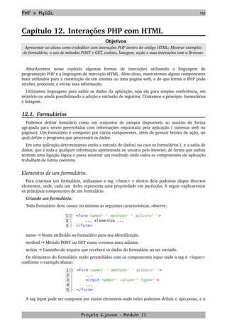 PHP e MySQL 110
Capítulo 12. Interações PHP com HTML
Objetivos
Apresentar ao aluno como trabalhar com interações PHP dentro do código HTML; Mostrar exemplos 
de formulário, o uso de métodos POST e GET, cookies, listagem, seção e suas interações com o Browser.
Abordaremos   nesse   capitulo   algumas   formas   de   interações   utilizando   a   linguagem   de 
programação PHP e a linguagem de marcação HTML. Além disso, mostraremos alguns componentes 
mais utilizados para a construção de um sistema ou uma página web, e de que forma o PHP pode 
receber, processar, e enviar essa informação.
Utilizamos linguagens para exibir os dados da aplicação, seja ela para simples conferência, em 
relatório ou ainda possibilitando a adição e exclusão de registros. Criaremos a principio  formulários 
e listagem.
12.1.  Formulários 
Podemos definir fomulário como um conjuntos de campos disponíveis ao usuário de forma 
agrupada para serem preenchidos com informações requisitada pela aplicação ( sistemas web ou 
páginas). Um formulário é composto por vários componentes, além de possuir botões de ação, no 
qual define o programa que processará os dados.
Em uma aplicação determinamos então a entrada de dados( no caso os formulários ), e a saída de 
dados, que é toda e qualquer informação apresentada ao usuário pelo browser, de forma que ambas 
tenham uma ligação lógica e possa retornar um resultado onde todos os componentes da aplicação 
trabalhem de forma coerente.
Elementos de um formulário.
Para criarmos um formulário, utilizamos a tag <form> e dentro dela podemos dispor diversos 
elementos, onde, cada um  deles representa uma propriedade em particular. A seguir explicaremos 
os principais componentes de um formulário. 
Criando um formulário:
Todo formulário deve conter no minimo as seguintes características, observe:
name   Nome atribuído ao formulário para sua identificação.→
method   Método POST ou GET como veremos mais adiante.→
action   Caminho do arquivo que receberá os dados do formulário ao ser enviado.→
Os elementos do formulário serão preenchidos com os componentes input onde a tag é <input> 
conforme o exemplo abaixo:
A tag input pode ser composta por vários elementos onde neles podemos definir o tipo,nome, e o 
Projeto E­jovem ­ Módulo II
 