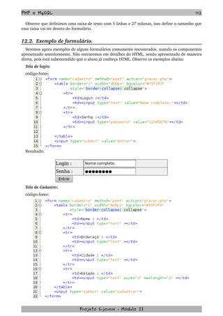 PHP e MySQL 112
Observe que definimos uma caixa de texto com 5 linhas e 27 colunas, isso define o tamanho que 
essa caixa vai ter dentro do formulário.
12.2.  Exemplo de formulário.
Veremos agora exemplos de alguns formulários comumente encontrados, usando os componentes 
apresentado anteriormente. Não entraremos em detalhes do HTML, sendo apresentado de maneira 
direta, pois está subentendido que o aluno já conheça HTML. Observe os exemplos abaixo:
Tela de login:
código­fonte:
Resultado:
Tela de Cadastro:
código­fonte:
Projeto E­jovem ­ Módulo II
 