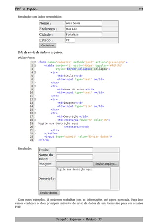 PHP e MySQL 113
Resultado com dados preenchidos:
Tela de envio de dados e arquivos:
código­fonte:
Resultado:
Com esses exemplos, já podemos trabalhar com as informações até agora mostrada. Para isso 
vamos conhecer os dois principais métodos de envio de dados de um formulário para um arquivo 
PHP.
Projeto E­jovem ­ Módulo II
 
