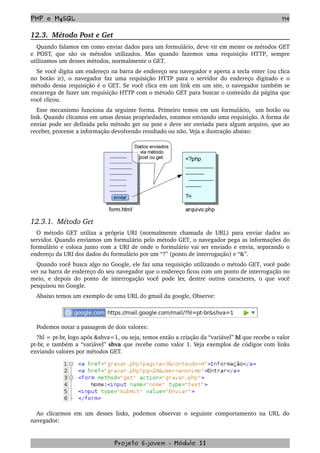 PHP e MySQL 114
12.3.  Método Post e Get
Quando falamos em como enviar dados para um formulário, deve vir em mente os métodos GET 
e  POST,  que  são   os   métodos  utilizados.  Mas   quando  fazemos  uma   requisição  HTTP,  sempre 
utilizamos um desses métodos, normalmente o GET.
Se você digita um endereço na barra de endereço seu navegador e aperta a tecla enter (ou clica 
no botão  ir), o navegador faz uma requisição  HTTP  para o servidor do endereço digitado e o 
método dessa requisição é o GET. Se você clica em um link em um site, o navegador também se 
encarrega de fazer um requisição HTTP com o método GET para buscar o conteúdo da página que 
você clicou.
Esse mecanismo funciona da seguinte forma. Primeiro temos em um formulário,  um botão ou 
link. Quando clicamos em umas dessas propriedades, estamos enviando uma requisição. A forma de 
enviar pode ser definida pelo método get ou post e deve ser enviada para algum arquivo, que ao 
receber, processe a informação devolvendo resultado ou não. Veja a ilustração abaixo:
 
12.3.1.  Método Get
O método  GET  utiliza a própria  URI  (normalmente chamada de  URL) para enviar dados ao 
servidor. Quando enviamos um formulário pelo método GET, o navegador pega as informações do 
formulário e coloca junto com a URI de onde o formulário vai ser enviado e envia, separando o 
endereço da URI dos dados do formulário por um “?” (ponto de interrogação) e “&”.
Quando você busca algo no Google, ele faz uma requisição utilizando o método GET, você pode 
ver na barra de endereço do seu navegador que o endereço ficou com um ponto de interrogação no 
meio, e depois do ponto de interrogação você pode ler, dentre outros caracteres, o que você 
pesquisou no Google.
Abaixo temos um exemplo de uma URL do gmail da google, Observe:
Podemos notar a passagem de dois valores:
?hl = pt­br, logo após &shva=1, ou seja, temos então a criação da “variável” hl que recebe o valor 
pt­br, e também a “variável” shva que recebe como valor 1. Veja exemplos de códigos com links 
enviando valores por métodos GET.
Ao clicarmos em um desses links, podemos observar o seguinte comportamento na URL do 
navegador:
Projeto E­jovem ­ Módulo II
 