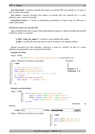 PHP e MySQL 115
Link informação   estamos enviando dois valores via método GET, um contendo 3, e o outro 4,→  
para o arquivo gravar.php .
Link Entrar  estamos enviando dois valores via método GET, um contendo 24, e o outro→  
anonimo, para o arquivo gravar.php .
Formulário(<form>)    Envias as informações preenchidas no input nome via GET para o→  
arquivo gravar.php .
Recebendo dados via método GET
Agora trabalharemos com o arquivo PHP, onde podemos resgatar os valores enviados pelo método 
$_GET,sua sintaxe é a seguinte:
$_GET['nome_da_campo']   retorna o valor passado pelo campo.→
$_GET   retorna um array com todos os valore enviados e seus supostos índices.→
Quando queremos um valor especifico, colocamos o nome da “variável” da URL ou o nome 
atribuído na propriedade name do input do formulário.
Exemplo com links:
código – HTML:
código – PHP(nome do arquivo: gravar.php): Resultado:
Exemplo com Formulário:
código – HTML:
Resultado   no 
Browser:
código – PHP(nome do arquivo: gravar.php):
Projeto E­jovem ­ Módulo II
 
