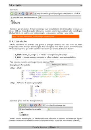 PHP e MySQL 116
Resultado:
Em casos que precisamos de mais segurança, onde o ocultamento de informação é necessário, o 
método GET não é uma boa opção. Observe no exemplo anterior que qualquer valor passado pela 
URL fica visível, e o usuário pode ver informações pessoais como um login e uma senha.
Dica: Em casos semelhante, utilize sempre o método POST.
12.3.2.  Método Post
Muito   semelhante   ao   método   GET,   porém   a   principal   diferença   está   em   enviar   os   dados 
encapsulado dentro do corpo da mensagem. Sua utilização é mais viável quando trabalhamos com 
informações segura ou que poder ser alteradas somente por eventos do Browser. Sintaxe:
$_POST['nome_da_campo']   retorna o valor passado pelo campo.→
$_POST   retorna um array com todos os valore enviados e seus supostos índices.→
Veja o mesmo exemplo anterior, porém com o uso de POST:
Exemplo com Formulário:
código – HTML:
código – PHP(nome do arquivo: gravar.php):
Resultado após o envio dos dados preenchidos:
Com o uso do método post, as informações ficam invisíveis ao usuário, isso evita que alguma 
causa mal­intencionada venha tornar os dados inconsistentes( dados sem fundamentos ou falsos).
Projeto E­jovem ­ Módulo II
Mudança no método
 