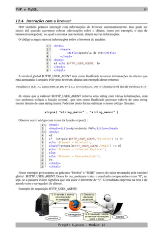PHP e MySQL 117
12.4.  Interações com o Browser
PHP também permite interagir com informações do browser automaticamente. Isso pode ser 
muito útil quando queremos coletar informações sobre o cliente, como por exemplo, o tipo de 
browser(navegador), ou qual o sistema operacional, dentre outras informações. 
O código a seguir mostra informações sobre o browser do usuário:
A variável global $HTTP_USER_AGENT tem como finalidade retornar informações do cliente que 
está acessando o arquivo PHP pelo browser, abaixo um exemplo desse retorno:
Já vimos que a variável $HTTP_USER_AGENT retorna uma string com várias informações, com 
isso podemos utilizar a função strpos(), que tem como finalidade procurar valores de uma string 
menor dentro de uma string maior. Podemos desta forma otimizar o nosso código. Sintaxe:
strpos( “string_maior” , “string_menor” )
Observe outro código com o uso da função strpos() :
Nesse exemplo procuramos as palavras “Firefox” e “MSIE” dentro do valor retornado pela variável 
global  $HTTP_USER_AGENT. Dessa forma, podemos tratar o resultado comparando­o com “0”, ou 
seja, se a palavra existir, significa que seu valor é diferente de “0”. O resultado impresso na tela é de 
acordo com o navegador do cliente.
Exemplo de requisição HTTP_USER_AGENT:
Projeto E­jovem ­ Módulo II
 