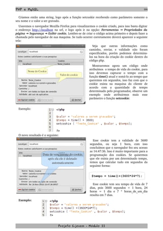 PHP e MySQL 119
Criamos então uma string, logo após a função setcookie recebendo como parâmetro somente o 
seu nome e o valor a ser gravado.
Usaremos o navegador Mozilla Firefox para visualizarmos o cookie criado, para isso basta digitar 
o endereço  http://localhost  na url, e logo após ir na opção:  Ferramentas   Propriedades da→  
página   Segurança   Exibir cookie.→ →  Lembre­se de criar o código acima primeiro e depois fazer a 
chamada pelo navegador de sua maquina. Se tudo ocorrer corretamente deverá aparecer a seguinte 
tela:
Veja   que   outras   informações   como 
caminho,   enviar,   e   validade   não   foram 
especificados,   porém   podemos   determina­
los na hora da criação do cookie dentro do 
código php.
Mostraremos   agora   um   código   onde 
atribuímos  o tempo de vida do cookie, para 
isso   devemos   capturar   o   tempo   com   a 
função time() atual e somá­lo ao tempo que 
queremos em segundos, isso faz com que o 
cookie   exista   na   maquina   do   cliente   de 
acordo   com   a   quantidade   de   tempo 
determinado pelo programador, observe um 
exemplo   onde   atribuirmos   mais   esse 
parâmetro o função setcookie:
Exemplo:
O novo resultado é o seguinte:
Esse   cookie   tem   a   validade   de   3600 
segundos,   ou   seja   1   hora,   com   isso 
concluímos que o navegador fez seu acesso 
as 14:47:36. Isso é muito importante para a 
programação   dos   cookies.   Se   quisermos 
que ele exista por um determinado tempo, 
temos que calcular tudo em segundos da 
seguinte forma:
$tempo = time()+(3600*24*7);
Esse cookie tem seu tempo de vida de 7 
dias,   pois   3600   segundos   =   1   hora,   24 
horas   =   1   dia   e   7   *   horas_de_um_dia 
resulta em 7 dias. 
Exemplo:
Projeto E­jovem ­ Módulo II
Valor do cookie
Nome do Cookie
Data de vencimento do cookie,
após ela ele é deletado 
automaticamente
 