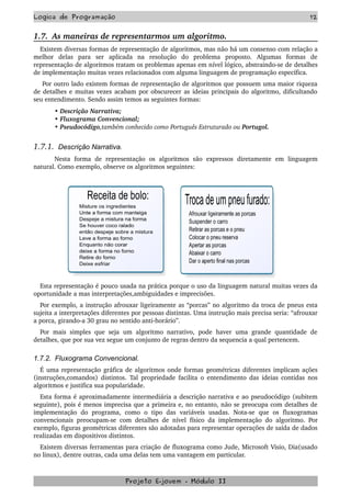 Logica de Programação 12
1.7.  As maneiras de representarmos um algoritmo. 
Existem diversas formas de representação de algoritmos, mas não há um consenso com relação a 
melhor   delas   para   ser   aplicada   na   resolução   do   problema   proposto.   Algumas   formas   de 
representação de algoritmos tratam os problemas apenas em nível lógico, abstraindo­se de detalhes 
de implementação muitas vezes relacionados com alguma linguagem de programação específica.
 Por outro lado existem formas de representação de algoritmos que possuem uma maior riqueza 
de detalhes e muitas vezes acabam por obscurecer as ideias principais do algoritmo, dificultando 
seu entendimento. Sendo assim temos as seguintes formas:
• Descrição Narrativa;
• Fluxograma Convencional;
• Pseudocódigo,também conhecido como Português Estruturado ou Portugol. 
1.7.1.  Descrição Narrativa.   
Nesta   forma   de   representação   os   algoritmos   são   expressos   diretamente   em   linguagem 
natural. Como exemplo, observe os algoritmos seguintes:
Esta representação é pouco usada na prática porque o uso da linguagem natural muitas vezes da 
oportunidade a mas interpretações,ambiguidades e imprecisões.
Por exemplo, a instrução afrouxar ligeiramente as “porcas” no algoritmo da troca de pneus esta 
sujeita a interpretações diferentes por pessoas distintas. Uma instrução mais precisa seria: “afrouxar 
a porca, girando­a 30 grau no sentido anti­horário”.
Por mais simples que seja um algoritmo narrativo, pode haver uma grande  quantidade de 
detalhes, que por sua vez segue um conjunto de regras dentro da sequencia a qual pertencem.
1.7.2. Fluxograma Convencional.
É uma representação gráfica de algoritmos onde formas geométricas diferentes implicam ações 
(instruções,comandos) distintos. Tal propriedade facilita o entendimento das ideias contidas nos 
algoritmos e justifica sua popularidade.
Esta forma é aproximadamente intermediária a descrição narrativa e ao pseudocódigo (subitem 
seguinte), pois é menos imprecisa que a primeira e, no entanto, não se preocupa com detalhes de 
implementação   do   programa,   como   o   tipo   das   variáveis   usadas.   Nota­se   que   os   fluxogramas 
convencionais preocupam­se com detalhes de nível físico da implementação do algoritmo. Por 
exemplo, figuras geométricas diferentes são adotadas para representar operações de saída de dados 
realizadas em dispositivos distintos.
Existem diversas ferramentas para criação de fluxograma como Jude, Microsoft Visio, Dia(usado 
no linux), dentre outras, cada uma delas tem uma vantagem em particular.  
Projeto E­jovem ­ Módulo II
 