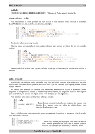 PHP e MySQL 120
Validade:
Validade de 7 dias a partir do dia 12.
Acessando um cookie:
Para   acessarmos   o   valor   gravado   em   um   cookie   é   bem   simples,   basta   utilizar   o   comando 
$_COOKIE['coloque_aki_o_nome_do_cookie'], exemplo:
Resultado: valores a serem gravados
Observe agora um exemplo de um código utilizado para contar as visitas de um site usando 
cookie:
 O resultado é de acordo com a quantidade de vezes que o cliente entrou no site ou atualizou o 
mesmo.
12.6.  Sessão
Sessões são mecanismos muito parecidos com os tradicionais cookies. Suas diferenças são que 
sessões são armazenadas no próprio servidor e não expiram a menos que o programador queira 
apagar a sessão.
As   sessões   são   métodos   de   manter   (ou   preservar)   determinados   dados   a   mantê­los   ativos 
enquanto o navegador do cliente (o internauta) estiver aberto, ou enquanto a sessão não expirar 
(por inatividade, ou porque em algum ponto você mandou que ela expirasse).
Para criarmos uma sessão utilizaremos a função abaixo:
Dessa forma estamos iniciando um conjunto de regras. essa 
função   deve   sempre   estar   no   início   do   código­fonte,   com 
exceção de algumas regras.
Agora trabalharemos com essa sessão, primeiro podemos determinar o tempo de vida da sessão 
com o seguinte comando:
Neste caso, session_cache_expire vem antes de session 
start. Porque primeiro ele avisa que a sessão, quando 
iniciada, deve expirar em 5 minutos, e depois a inicia. 
Projeto E­jovem ­ Módulo II
 