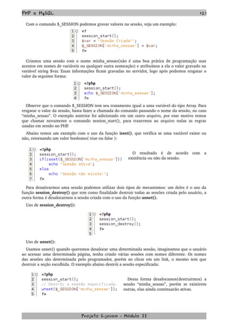 PHP e MySQL 121
Com o comando $_SESSION podemos gravar valores na sessão, veja um exemplo:
Criamos uma sessão com o nome minha_sessao(não é uma boa prática de programação usar 
acentos em nomes de variáveis ou qualquer outra nomeação) e atribuímos a ela o valor gravado na 
variável string $var. Essas informações ficam gravadas no servidor, logo após podemos resgatar o 
valor da seguinte forma:
Observe que o comando $_SESSION tem seu tratamento igual a uma variável do tipo Array. Para 
resgatar o valor da sessão, basta fazer a chamada do comando passando o nome da sessão, no caso 
“minha_sessao”. O exemplo anterior foi adicionado em um outro arquivo, por esse motivo temos 
que chamar novamente o comando session_start(), para trazermos ao arquivo todas as regras 
usadas em sessão no PHP.
Abaixo temos um exemplo com o uso da função isset(), que verifica se uma variável existe ou 
não, retornando um valor booleano( true ou false ):
O   resultado   é   de   acordo   com   a 
existência ou não da sessão.
Para desativarmos uma sessão podemos utilizar dois tipos de mecanismos: um deles é o uso da 
função session_destroy() que tem como finalidade destruir todas as sessões criada pelo usuário, a 
outra forma é desalocarmos a sessão criada com o uso da função unset().
Uso de session_destroy():
Uso de unset():
Usamos unset() quando queremos desalocar uma determinada sessão, imaginamos que o usuário 
ao acessar uma determinada página, tenha criado várias sessões com nomes diferente. Os nomes 
das sessões são determinada pelo programador, porém ao clicar em um link, o mesmo tem que 
destruir a seção escolhida. O exemplo abaixo destrói a sessão especificada:
Dessa forma desalocamos(destruirmos) a 
sessão “minha_sessao”, porém se existirem 
outras, elas ainda continuarão ativas.
Projeto E­jovem ­ Módulo II
 