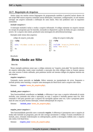 PHP e MySQL 122
12.7.  Requisição de Arquivos
Assim como em muitas outras linguagens de programação também é possível incluir dentro de 
um script PHP outros arquivos contendo outras definições, constantes, configurações, ou até mesmo 
carregar um arquivo contendo a definição de uma classe. Para isso podemos usar os seguintes 
comandos: 
include<arquivo>:
A instrução include() inclui e avalia o arquivo informado. O código existente no arquivo entram 
no escopo do programa que foi inserido, tornando­se disponível a partir da linha em que a inclusão 
ocorre. Se o arquivo não existir, produzirá uma mensagem de advertência(warning). 
Exemplo onde temos dois arquivos:
      código do arquivo_teste.php            código do arquivo index.php
Resultado:
Nesse exemplo podemos notar que o código existente no “arquivo_teste.php” foi inserido dentro 
do arquivo index.php, tendo como resultado a execução dos dois códigos como se fossem apenas 
um, esse recurso é muito utilizado, pois podemos incluir até mesmo códigos de páginas inteiras em 
um arquivo.
require<arquivo>:
Comando muito parecido ao  include. Difere somente na manipulação de erros. Enquanto o 
include produz uma warning, o require uma mensagem de Fatal Error caso o arquivo não exista.
Sintaxe: require 'nome_do_arquivo.php';
include_once<arquivo>:
Tem funcionalidade semelhante ao include, a diferença é que caso o arquivo informado já esteja 
incluído, esse comando não refaz a operação, ou seja, o arquivo é incluído apenas uma vez. Este 
comando é útil para garantir que o arquivo foi carregado apenas uma vez. Caso o programa passe 
mais de uma vez pela mesma instrução, evitará sobreposição de arquivo.
Sintaxe:  include_once 'nome_do_arquivo.php';
require_once<arquivo>:
Tem funcionalidade parecida com o comando require. A diferença é justamente caso o arquivo já 
tenha sido incluído no programa, pois ele não carrega novamente o código. É muito semelhante ao 
include_once, evitando redeclarações ou sobreposições, porém a mensagem exibida caso o arquivo 
não exista é de Fatal Error.
Sintaxe: require_once 'nome_do_arquivo.php';
Projeto E­jovem ­ Módulo II
 