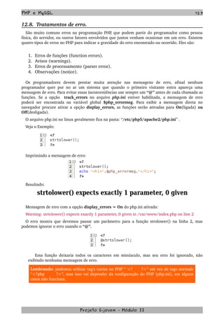 PHP e MySQL 123
12.8.  Tratamentos de erro.
São muito comuns erros na programação PHP, que podem partir do programador como pessoa 
física, do servidor, ou outros fatores envolvidos que juntos venham ocasionar em um erro. Existem 
quatro tipos de erros no PHP para indicar a gravidade do erro encontrado ou ocorrido. Eles são:
1. Erros de funções (function errors).
2. Avisos (warnings).
3. Erros de processamento (parser error).
4. Observações (notice).
Os   programadores   devem   prestar   muita   atenção   nas   mensagens   de   erro,   afinal   nenhum 
programador quer por no ar um sistema que quando o primeiro visitante entra apareça uma 
mensagem de erro. Para evitar essas inconveniências use sempre um “@” antes de cada chamada as 
funções. Se a opção   track_errors  no arquivo  php.ini  estiver habilitada, a mensagem de erro 
poderá ser encontrada na variável global  $php_errormsg. Para exibir a mensagem direta no 
navegador procure ativar a opção  display_errors,  as funções serão ativadas para  On(ligada)  ou 
Off(desligada).
O arquivo php.ini no linux geralmente fica na pasta: “/etc/php5/apache2/php.ini” .
Veja o Exemplo:
Imprimindo a mensagem de erro:
Resultado:
Mensagem de erro com a opção display_errors = On do php.ini ativada:
Warning: strtolower() expects exactly 1 parameter, 0 given in /var/www/index.php on line 2 
O erro mostra que devemos passar um parâmetro para a função strolower() na linha 2, mas 
podemos ignorar o erro usando o “@”.
Essa função deixaria todos os caracteres em minúsculo, mas seu erro foi ignorado, não 
exibindo nenhuma mensagem de erro.
Lembrando: podemos utilizar tag's curtas no PHP “ <?      ?>” em vez de tags normais 
“<?php       ?>”, mas isso vai depender da configuração do PHP (php.ini), em alguns 
casos não funciona.
Projeto E­jovem ­ Módulo II
 